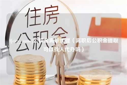 马鞍山公积金离职代提（离职后公积金提取可以找人代办吗）