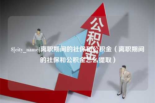 马鞍山离职期间的社保和公积金（离职期间的社保和公积金怎么提取）