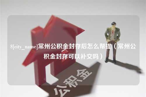 马鞍山常州公积金封存后怎么帮提（常州公积金封存可以补交吗）